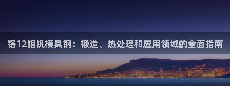 太阳集团城网站2007：铬12钼钒模具钢：锻造、热处理和应用领域的全面指南