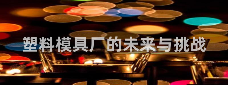 太阳诚集团下载：塑料模具厂的未来与挑战