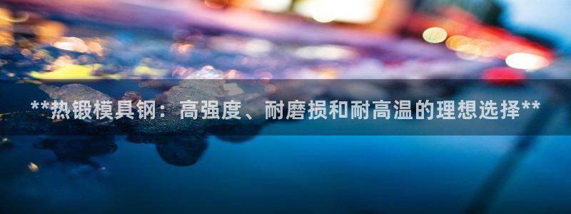 太阳成集团游戏古天乐：**热锻模具钢：高强度、耐磨损和耐高温的理想选择**