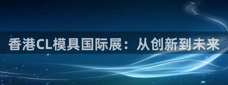 古天乐和太阳集团什么关系知乎：香港CL模具国际展：从创新到未来