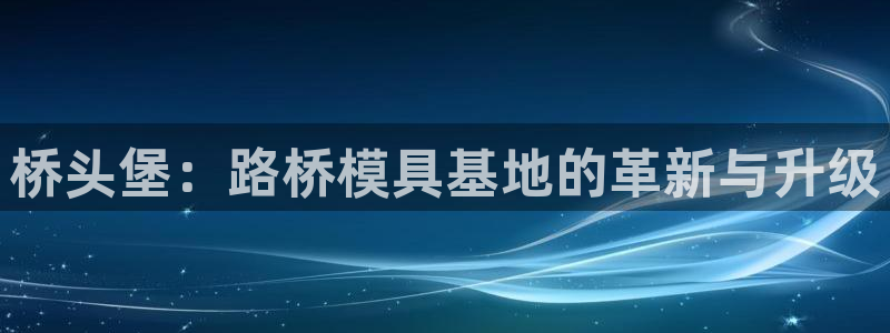 太阳集团董事长是谁呀：桥头堡：路桥模具基地的革新与升级